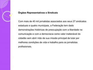 Órgãos Representativos e Sindicais
Com mais de 40 mil jornalistas associados aos seus 27 sindicatos
estaduais e quatro municipais, a Federação tem dado
demonstrações históricas de preocupação com a liberdade na
comunicação e com a democracia como valor inalienável do
cidadão sem abrir mão de sua missão principal de lutar por
melhores condições de vida e trabalho para os jornalistas
profissionais.
 