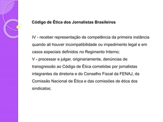 Código de Ética dos Jornalistas Brasileiros
IV - receber representação de competência da primeira instância
quando ali houver incompatibilidade ou impedimento legal e em
casos especiais definidos no Regimento Interno;
V - processar e julgar, originariamente, denúncias de
transgressão ao Código de Ética cometidas por jornalistas
integrantes da diretoria e do Conselho Fiscal da FENAJ, da
Comissão Nacional de Ética e das comissões de ética dos
sindicatos;
 