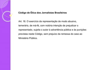 Código de Ética dos Jornalistas Brasileiros
Art. 18. O exercício da representação de modo abusivo,
temerário, de má-fé, com notória intenção de prejudicar o
representado, sujeita o autor à advertência pública e às punições
previstas neste Código, sem prejuízo da remessa do caso ao
Ministério Público.
 