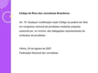 Código de Ética dos Jornalistas Brasileiros
Art. 19. Qualquer modificação neste Código só poderá ser feita
em congresso nacional de jornalistas mediante proposta
subscrita por, no mínimo, dez delegações representantes de
sindicatos de jornalistas.
Vitória, 04 de agosto de 2007.
Federação Nacional dos Jornalistas
 