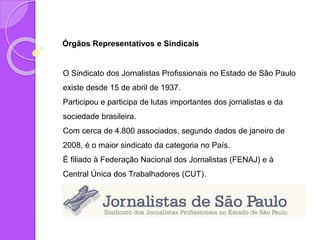 Órgãos Representativos e Sindicais
O Sindicato dos Jornalistas Profissionais no Estado de São Paulo
existe desde 15 de abril de 1937.
Participou e participa de lutas importantes dos jornalistas e da
sociedade brasileira.
Com cerca de 4.800 associados, segundo dados de janeiro de
2008, é o maior sindicato da categoria no País.
É filiado à Federação Nacional dos Jornalistas (FENAJ) e à
Central Única dos Trabalhadores (CUT).
 