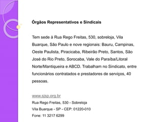Órgãos Representativos e Sindicais
Tem sede à Rua Rego Freitas, 530, sobreloja, Vila
Buarque, São Paulo e nove regionais: Bauru, Campinas,
Oeste Paulista, Piracicaba, Ribeirão Preto, Santos, São
José do Rio Preto, Sorocaba, Vale do Paraíba/Litoral
Norte/Mantiqueira e ABCD. Trabalham no Sindicato, entre
funcionários contratados e prestadores de serviços, 40
pessoas.
www.sjsp.org.br
Rua Rego Freitas, 530 - Sobreloja
Vila Buarque - SP - CEP: 01220-010
Fone: 11 3217 6299
 