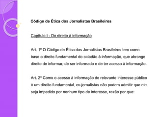 Código de Ética dos Jornalistas Brasileiros
Capítulo I - Do direito à informação
Art. 1º O Código de Ética dos Jornalistas Brasileiros tem como
base o direito fundamental do cidadão à informação, que abrange
direito de informar, de ser informado e de ter acesso à informação.
Art. 2º Como o acesso à informação de relevante interesse público
é um direito fundamental, os jornalistas não podem admitir que ele
seja impedido por nenhum tipo de interesse, razão por que:
 