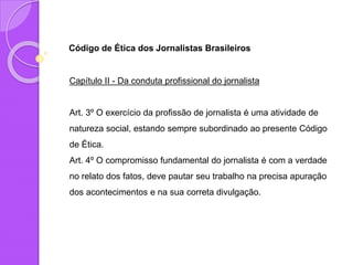 Código de Ética dos Jornalistas Brasileiros
Capítulo II - Da conduta profissional do jornalista
Art. 3º O exercício da profissão de jornalista é uma atividade de
natureza social, estando sempre subordinado ao presente Código
de Ética.
Art. 4º O compromisso fundamental do jornalista é com a verdade
no relato dos fatos, deve pautar seu trabalho na precisa apuração
dos acontecimentos e na sua correta divulgação.
 
