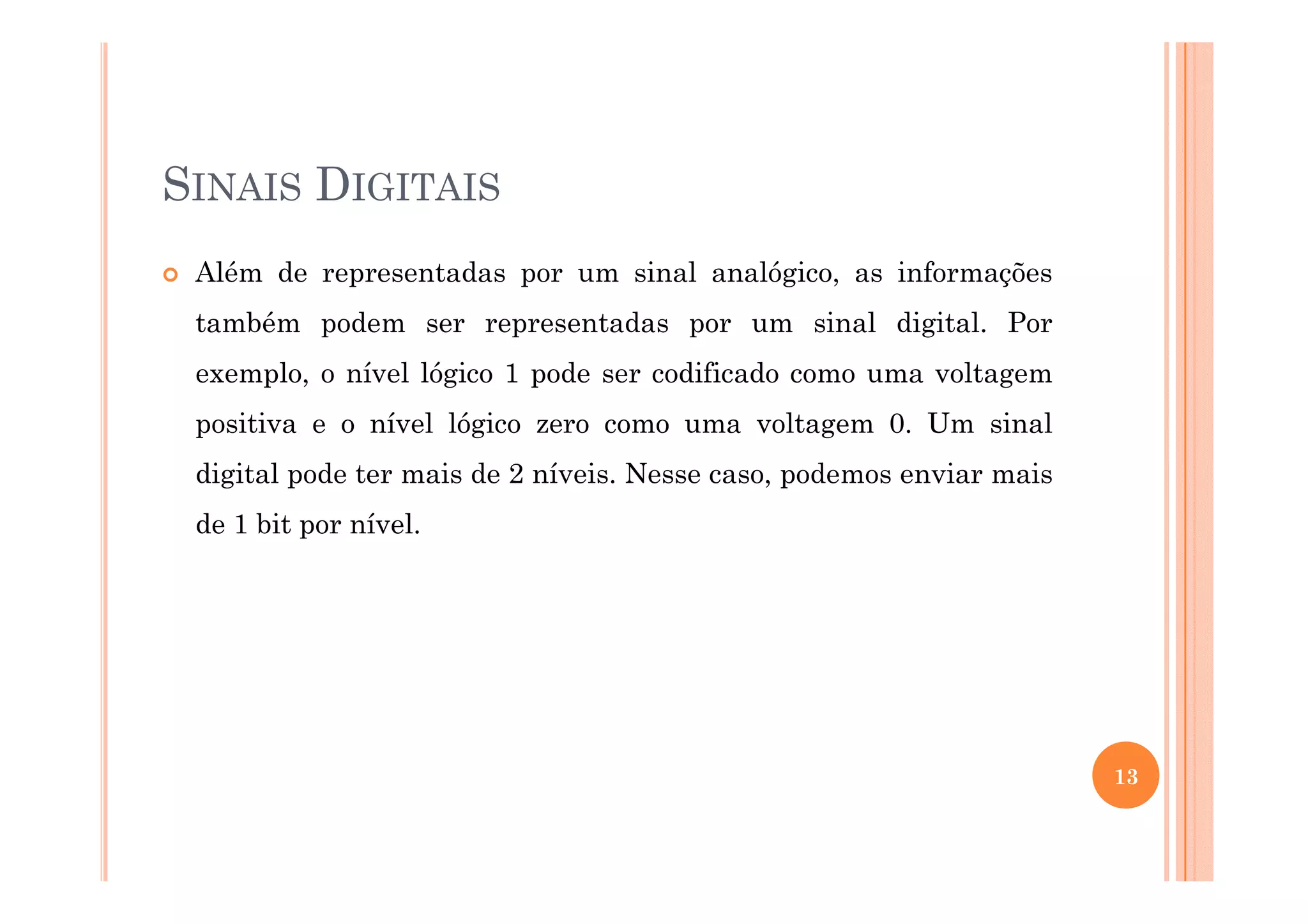 SINAIS DIGITAIS
Além de representadas por um sinal analógico, as informações
também podem ser representadas por um sinal digital. Por
exemplo, o nível lógico 1 pode ser codificado como uma voltagem
positiva e o nível lógico zero como uma voltagem 0. Um sinal
digital pode ter mais de 2 níveis. Nesse caso, podemos enviar maisdigital pode ter mais de 2 níveis. Nesse caso, podemos enviar mais
de 1 bit por nível.
13
 