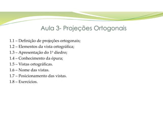 1.1 – Definição de projeções ortogonais;
1.2 – Elementos da vista ortográfica;
1.3 – Apresentação do 1º diedro;
1.4 – Conhecimento da épura;
1.5 – Vistas ortográficas.
1.6 – Nome das vistas.
1.7 – Posicionamento das vistas.
1.8 – Exercícios.
Aula 3- Projeções Ortogonais
 
