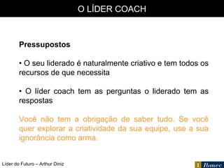 Líder do Futuro – Arthur Diniz O LÍDER COACH Pressupostos •  O seu liderado é naturalmente criativo e tem todos os recursos de que necessita •  O líder coach tem as perguntas o liderado tem as respostas Você não tem a obrigação de saber tudo. Se você quer explorar a criatividade da sua equipe, use a sua ignorância como arma. 