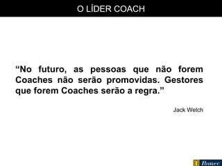 O LÍDER COACH “ No futuro, as pessoas que não forem Coaches não serão promovidas. Gestores que forem Coaches serão a regra.” Jack Welch 