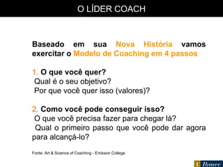 O LÍDER COACH Baseado em sua  Nova História  vamos exercitar o  Modelo de Coaching em 4 passos 1.  O que você quer? Qual é o seu objetivo? Por que você quer isso (valores)? 2.  Como você pode conseguir isso? O que você precisa fazer para chegar lá? Qual o primeiro passo que você pode dar agora para alcançá-lo? Fonte: Art & Science of Coaching - Erickson College 