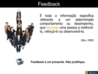 O que é  feedback ? É toda a informação específica referente a um determinado comportamento ou desempenho, que  encoraja  uma pessoa a melhorá-lo, reforçá-lo ou desenvolvê-lo.  (Bee, 2000) Feedback Feedback é um presente. Não justifique. 