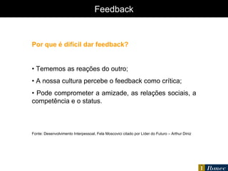 Feedback Por que é difícil dar feedback? •  Tememos as reações do outro; •  A nossa cultura percebe o feedback como crítica; •  Pode comprometer a amizade, as relações sociais, a competência e o status. Fonte: Desenvolvimento Interpessoal, Fela Moscovici citado por Líder do Futuro – Arthur Diniz 