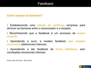 Feedback Como superar as barreiras? •  Estabelecendo uma  relação de confiança  recíproca para diminuir as barreiras entre o comunicador e o receptor. •  Reconhecendo que o feedback é um processo de  exame conjunto. •  Aprendendo a ouvir, a receber feedback  sem reações emocionais  (defensivas) intensas. •  Aprendendo a dar feedback de  forma habilidosa , sem conotações emocionais intensas. Fonte: Líder do Futuro – Arthur Diniz 