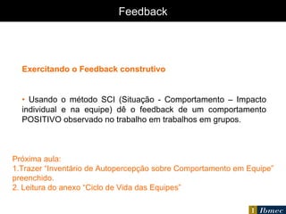 Feedback Exercitando o Feedback construtivo •  Usando o método SCI (Situação - Comportamento – Impacto individual e na equipe) dê o feedback de um comportamento POSITIVO observado no trabalho em trabalhos em grupos. Próxima aula: 1.Trazer “Inventário de Autopercepção sobre Comportamento em Equipe” preenchido. 2. Leitura do anexo “Ciclo de Vida das Equipes” 