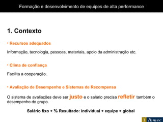1. Contexto Recursos adequados Informação, tecnologia, pessoas, materiais, apoio da administração etc. Clima de confiança Facilita a cooperação. Avaliação de Desempenho e Sistemas de Recompensa O sistema de avaliações deve ser  justo   e o salário precisa  refletir   também o desempenho do grupo. Salário fixo +  %  Resultado: individual + equipe + global Formação e desenvolvimento de equipes de alta performance 