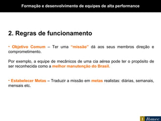 2. Regras de funcionamento Objetivo Comum  – Ter uma  “missão”  dá aos seus membros direção e comprometimento.  Por exemplo, a equipe de mecânicos de uma cia aérea pode ter o propósito de ser reconhecida como a  melhor manutenção do Brasil. Estabelecer Metas  – Traduzir a missão em  metas  realistas: diárias, semanais, mensais etc. Formação e desenvolvimento de equipes de alta performance 