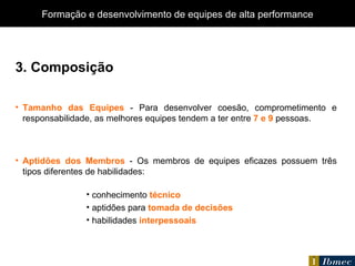 3. Composição Tamanho das Equipes  - Para desenvolver coesão, comprometimento e responsabilidade, as melhores equipes tendem a ter entre  7 e 9  pessoas. Aptidões dos Membros  - Os membros de equipes eficazes possuem três tipos diferentes de habilidades: conhecimento  técnico aptidões para  tomada de decisões habilidades  interpessoais Formação e desenvolvimento de equipes de alta performance 