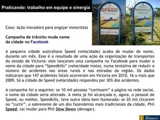 Praticando: trabalho em equipe e sinergia Caso: Ação inovadora para engajar motoristas Campanha de trânsito muda nome da cidade no  Facebook A pequena cidade australiana Speed (velocidade) acaba de mudar de nome, durante um mês. Esse é o resultado de uma ação da organização de transportes do estado de Victoria: eles lançaram uma campanha no Facebook para mudar o nome da cidade para “Speedkills” (velocidade mata), numa tentativa de reduzir o número de acidentes nas áreas rurais e nas estradas da região. Os dados indicaram que 147 acidentes fatais ocorreram em Victoria em 2010, 16 a mais que 2009. Só a cidade de Speed (velocidade) respondeu por 30% dos acidentes.   A campanha foi a seguinte: se 10 mil pessoas “curtissem” a página na rede social, o nome da cidade seria alterado. A meta já foi alcançada e, agora, o pessoal de Speed, ou melhor, Speedkills, teve outra ideia bem humorada: se 20 mil clicarem no “curtir”, o sobrenome de um dos fazendeiros mais tradicionais da cidade, Phil  Speed , vai mudar para Phil  Slow Down  (devagar).   