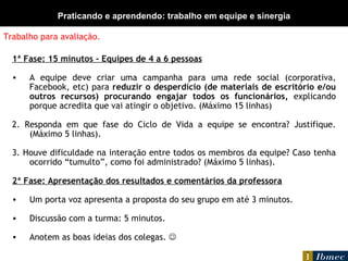 Trabalho para avaliação. 1ª Fase: 15 minutos – Equipes de 4 a 6 pessoas A equipe deve criar uma campanha para uma rede social (corporativa, Facebook, etc) para  reduzir o desperdício (de materiais de escritório e/ou outros recursos) procurando engajar todos os funcionários,  explicando porque acredita que vai atingir o objetivo. (Máximo 15 linhas) 2. Responda em que fase do Ciclo de Vida a equipe se encontra? Justifique. (Máximo 5 linhas). 3. Houve dificuldade na interação entre todos os membros da equipe? Caso tenha ocorrido “tumulto”, como foi administrado? (Máximo 5 linhas). 2ª Fase: Apresentação dos resultados e comentários da professora Um porta voz apresenta a proposta do seu grupo em até 3 minutos. Discussão com a turma: 5 minutos. Anotem as boas ideias dos colegas.   Praticando e aprendendo: trabalho em equipe e sinergia 