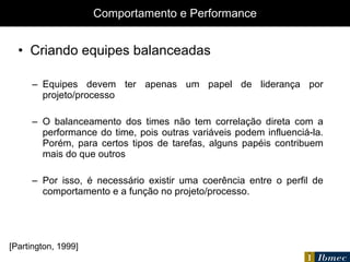 Comportamento e Performance Criando equipes balanceadas Equipes devem ter apenas um papel de liderança por projeto/processo O balanceamento dos times não tem correlação direta com a performance do time, pois outras variáveis podem influenciá-la. Porém, para certos tipos de tarefas, alguns papéis contribuem mais do que outros Por isso, é necessário existir uma coerência entre o perfil de comportamento e a função no projeto/processo. [Partington, 1999] 