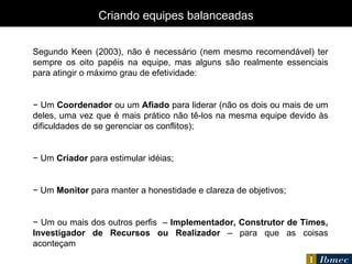 Segundo Keen (2003), não é necessário (nem mesmo recomendável) ter sempre os oito papéis na equipe, mas alguns são realmente essenciais para atingir o máximo grau de efetividade: −  Um  Coordenador  ou um  Afiado  para liderar (não os dois ou mais de um deles, uma vez que é mais prático não tê-los na mesma equipe devido às dificuldades de se gerenciar os conflitos); −  Um  Criador  para estimular idéias; −  Um  Monitor  para manter a honestidade e clareza de objetivos; −  Um ou mais dos outros perfis  –  Implementador, Construtor de Times, Investigador de Recursos ou Realizador  – para que as coisas aconteçam Criando equipes balanceadas 