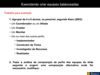 1. Agrupar de 4 a 6 alunos, se possível, segundo Keen (2003): −  Um  Coordenador  ou um  Afiado −  Um  Criador −  Um  Monitor −  Um ou mais dos outros perfis: Implementador Construtor de Times Investigador de Recursos Realizador 2. Fazer a análise da composição de perfis das equipes do slide seguinte e sugerir uma composição alternativa onde for necessário. Justifique. Exercitando criar equipes balanceadas Trabalho para avaliação. 