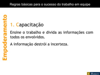 Empowerment 1. C apacitação Ensine o trabalho e divida as informações com todos os envolvidos. A informação destrói a incerteza.  Empoderamento Regras básicas para o sucesso do trabalho em equipe 