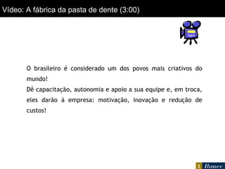Vídeo: A fábrica da pasta de dente (3:00) O brasileiro é considerado um dos povos mais criativos do mundo! Dê capacitação, autonomia e apoio a sua equipe e, em troca, eles darão à empresa: motivação, inovação e redução de custos! 
