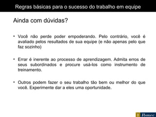 O QUE  FAÇO Regras básicas para o sucesso do trabalho em equipe Ainda com dúvidas? Você não perde poder empoderando. Pelo contrário, você é avaliado pelos resultados de sua equipe (e não apenas pelo que faz sozinho) Errar é inerente ao processo de aprendizagem. Admita erros de seus subordinados e procure usá-los como instrumento de treinamento. Outros podem fazer o seu trabalho tão bem ou melhor do que você. Experimente dar a eles uma oportunidade. 