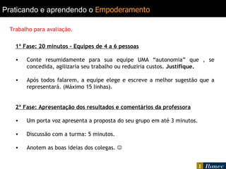 Praticando e aprendendo o   Empoderamento   1ª Fase: 20 minutos – Equipes de 4 a 6 pessoas Conte resumidamente para sua equipe UMA “autonomia” que , se concedida, agilizaria seu trabalho ou reduziria custos.  Justifique. Após todos falarem, a equipe elege e escreve a melhor sugestão que a representará. (Máximo 15 linhas). 2ª Fase: Apresentação dos resultados e comentários da professora Um porta voz apresenta a proposta do seu grupo em até 3 minutos. Discussão com a turma: 5 minutos. Anotem as boas ideias dos colegas.   Trabalho para avaliação. 