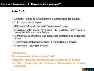 Equipes e Empowerment - O que estudei e pratiquei? Aulas 5 e 6 Contexto, Regras de funcionamento e Composição das Equipes Ciclo de vida das Equipes Método de Estudo de Perfis de Pessoas em Equipe Empoderamento como ferramenta de agilidade, motivação e competitividade e suas vantagens Exercitamos  “autonomias” que agilizariam o trabalho ou reduziriam custos Exercitamos o trabalho em equipe, a criatividade e a sinergia Aplicações e Resultados Práticos Próxima aula Trazer preenchido: Questionário AD 360º Responder: Perguntas interessantes para a entrevista de seleção Ler Caso: Identificação de Potencial - Selecionando um  trainee  competente 