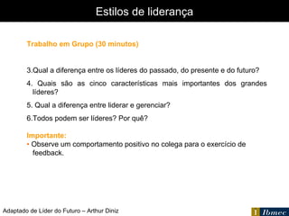 Estilos de liderança Adaptado de Líder do Futuro – Arthur Diniz Trabalho em Grupo (30 minutos) Qual a diferença entre os líderes do passado, do presente e do futuro? Quais são as cinco características mais importantes dos grandes líderes? Qual a diferença entre liderar e gerenciar? Todos podem ser líderes? Por quê? Importante: •  Observe um comportamento positivo no colega para o exercício de feedback. 