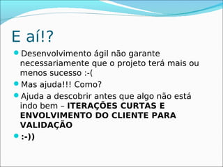 E aí!?
Desenvolvimento ágil não garante
 necessariamente que o projeto terá mais ou
 menos sucesso :-(
Mas ajuda!!! Como?
Ajuda a descobrir antes que algo não está
 indo bem – ITERAÇÕES CURTAS E
 ENVOLVIMENTO DO CLIENTE PARA
 VALIDAÇÃO
:-))
 