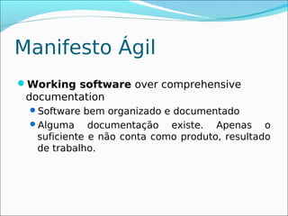 Manifesto Ágil
Working software over comprehensive
 documentation
 Software bem organizado e documentado
 Alguma      documentação existe. Apenas o
   suficiente e não conta como produto, resultado
   de trabalho.
 