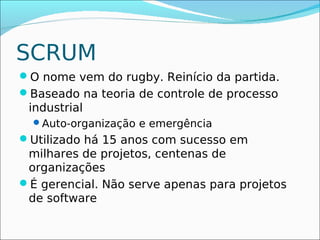 SCRUM
O nome vem do rugby. Reinício da partida.
Baseado na teoria de controle de processo
 industrial
  Auto-organização e emergência
Utilizado há 15 anos com sucesso em
 milhares de projetos, centenas de
 organizações
É gerencial. Não serve apenas para projetos
 de software
 
