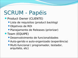 SCRUM - Papéis
Product Owner (CLIENTE)
 Lista de requisitos (product backlog)
 Objetivos de ROI
 Planejamento de Releases (priorizar)
Team (EQUIPE)
  Desenvolvimento de funcionalidades
  Auto-gerido e auto-organizado (experiência)
  Multi-funcional ( programador, testador,
   arquiteto, etc)
 