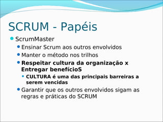 SCRUM - Papéis
ScrumMaster
 Ensinar Scrum aos outros envolvidos
 Manter o método nos trilhos
 Respeitar cultura da organização x
   Entregar benefícioS
      CULTURA é uma das principais barreiras a
       serem vencidas
 Garantir que os outros envolvidos sigam as
   regras e práticas do SCRUM
 