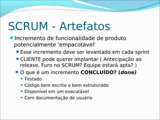 SCRUM - Artefatos
Incremento de funcionalidade de produto
 potencialmente 'empacotável'
  Esse incremento deve ser levantado em cada sprint
  CLIENTE pode querer implantar ( Antecipação ao
   release. Furo no SCRUM? Equipe estará apta? )
  O que é um incremento CONCLUÍDO? (done)
    Testado
    Código bem escrito e bem estruturado

    Disponível em um executável

    Com documentação de usuário
 
