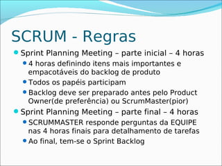 SCRUM - Regras
Sprint Planning Meeting – parte inicial – 4 horas
 4 horas definindo itens mais importantes e
   empacotáveis do backlog de produto
 Todos os papéis participam
 Backlog deve ser preparado antes pelo Product
   Owner(de preferência) ou ScrumMaster(pior)
Sprint Planning Meeting – parte final – 4 horas
  SCRUMMASTER responde perguntas da EQUIPE
   nas 4 horas finais para detalhamento de tarefas
  Ao final, tem-se o Sprint Backlog
 