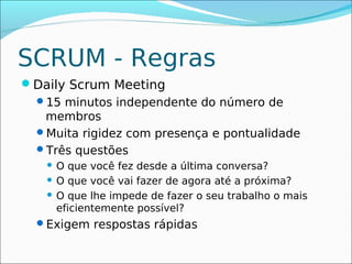SCRUM - Regras
Daily Scrum Meeting
 15 minutos independente do número de
  membros
 Muita rigidez com presença e pontualidade
 Três questões
    O que você fez desde a última conversa?
    O que você vai fazer de agora até a próxima?

    O que lhe impede de fazer o seu trabalho o mais
     eficientemente possível?
  Exigem respostas rápidas
 