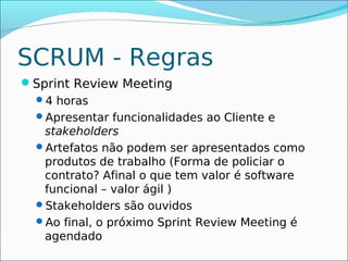 SCRUM - Regras
Sprint Review Meeting
 4 horas
 Apresentar funcionalidades ao Cliente e
   stakeholders
 Artefatos não podem ser apresentados como
   produtos de trabalho (Forma de policiar o
   contrato? Afinal o que tem valor é software
   funcional – valor ágil )
 Stakeholders são ouvidos
 Ao final, o próximo Sprint Review Meeting é
   agendado
 