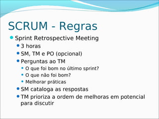 SCRUM - Regras
Sprint Retrospective Meeting
 3 horas
 SM, TM e PO (opcional)
 Perguntas ao TM
    O que foi bom no último sprint?
    O que não foi bom?

    Melhorar práticas

  SM cataloga as respostas
  TM prioriza a ordem de melhoras em potencial
   para discutir
 