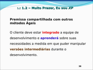 :.: 1.2 – Muito Prazer, Eu sou XP


Premissa compartilhada com outros
métodos Ágeis


O cliente deve estar integrado a equipe de
desenvolvimento e aprenderá sobre suas
necessidades a medida em que puder manipular
versões intermediárias durante o
desenvolvimento.


                                             38
 