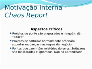Motivação Interna -
Chaos Report

               Aspectos críticos
  Projetos de ponte são engessados e ninguém dá
   “pitaco”
  Projetos de software normalmente precisam
   suportar mudanças nas regras de negócio
  Pontes que caem têm relatórios de erros. Softwares
   são mascarados e ignorados. Não há aprendizado
 