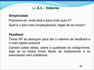 :.: 2.1 - Valores

Simplicidade
Posicione-se: onde está e para onde quer ir?
Qual é o jeito mais simples(barato, legal) de se mover?


Feedback
Times XP se esforçam para dar o máximo de feedback e
o mais rápido possível
Opinem sobre ideias, sobre a qualidade do código-fonte,
diga se os testes foram fáceis de implementar e se
executaram sem problemas


                                                  43
 