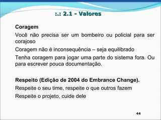 :.: 2.1 - Valores

Coragem
Você não precisa ser um bombeiro ou policial para ser
corajoso
Coragem não é inconsequência – seja equilibrado
Tenha coragem para jogar uma parte do sistema fora. Ou
para escrever pouca documentação.


Respeito (Edição de 2004 do Embrance Change).
Respeite o seu time, respeite o que outros fazem
Respeite o projeto, cuide dele


                                                   44
 