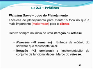:.: 2.2 - Práticas

Planning Game – Jogo do Planejamento
Técnicas de planejamento para manter o foco no que é
mais importante (maior valor) para o cliente.


Ocorre sempre no início de uma iteração ou release.

   – Releases (~8 semanas) : Entrega de módulo do
     software que represente valor.
   – Iteração (~2 semanas) : Implementação de
     conjunto de funcionalidades. Marco do release.


                                                45
 