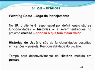 :.: 2.2 - Práticas

Planning Game – Jogo do Planejamento


No JP, o cliente é responsável por definir quais são as
funcionalidades – histórias – a serem entregues no
próximo release – prioriza o que tem maior valor.


Histórias de Usuário são as funcionalidades descritas
em cartões – post-its. Responsabilidade do usuário.


Tempo para desenvolvimento da História medido em
pontos.

                                               46
 