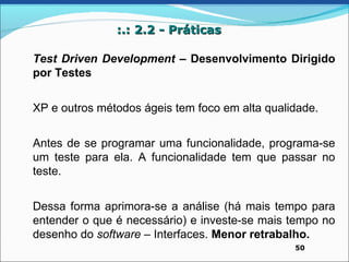 :.: 2.2 - Práticas

Test Driven Development – Desenvolvimento Dirigido
por Testes


XP e outros métodos ágeis tem foco em alta qualidade.


Antes de se programar uma funcionalidade, programa-se
um teste para ela. A funcionalidade tem que passar no
teste.


Dessa forma aprimora-se a análise (há mais tempo para
entender o que é necessário) e investe-se mais tempo no
desenho do software – Interfaces. Menor retrabalho.
                                                50
 