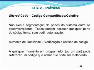 :.: 2.2 - Práticas

Shared Code – Código Compartilhado/Coletivo


Não existe segmentação de partes do sistema entre os
desenvolvedores. Todos podem acessar qualquer parte
do código fonte, sem pedir autorização.


Aumento de Qualidade – Verificação e revisão de código


A qualquer momento um programador (ou um par) pode
refatorar um código que achar que pode ser melhorado


                                                52
 
