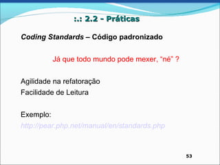 :.: 2.2 - Práticas

Coding Standards – Código padronizado


           Já que todo mundo pode mexer, “né” ?


Agilidade na refatoração
Facilidade de Leitura


Exemplo:
http://pear.php.net/manual/en/standards.php



                                                  53
 